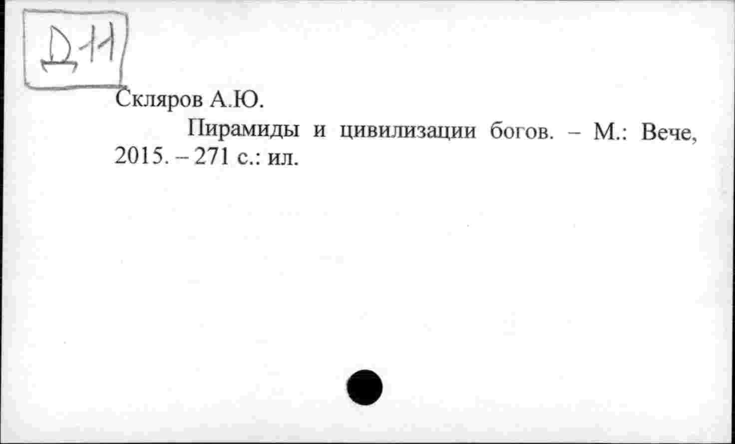 ﻿[м1
Скляров А.Ю.
Пирамиды и цивилизации богов. - М.: Вече, 2015. - 271 с.: ил.